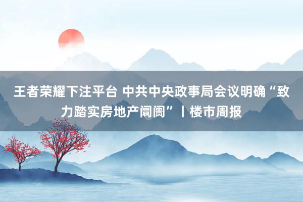 王者荣耀下注平台 中共中央政事局会议明确“致力踏实房地产阛阓”丨楼市周报