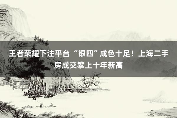 王者荣耀下注平台 “银四”成色十足！上海二手房成交攀上十年新高