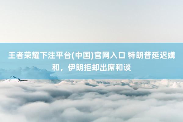 王者荣耀下注平台(中国)官网入口 特朗普延迟媾和，伊朗拒却出席和谈
