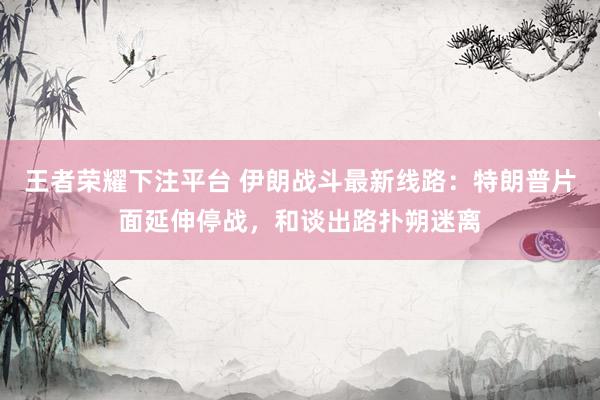 王者荣耀下注平台 伊朗战斗最新线路：特朗普片面延伸停战，和谈出路扑朔迷离