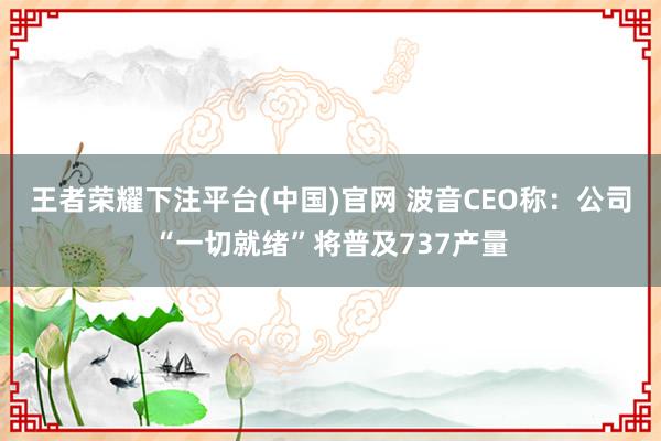 王者荣耀下注平台(中国)官网 波音CEO称：公司“一切就绪”将普及737产量