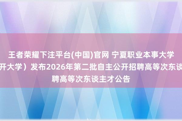 王者荣耀下注平台(中国)官网 宁夏职业本事大学（宁夏绽开大学）发布2026年第二批自主公开招聘高等次东谈主才公告