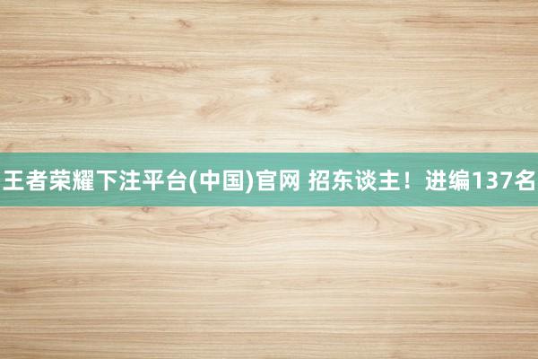 王者荣耀下注平台(中国)官网 招东谈主！进编137名