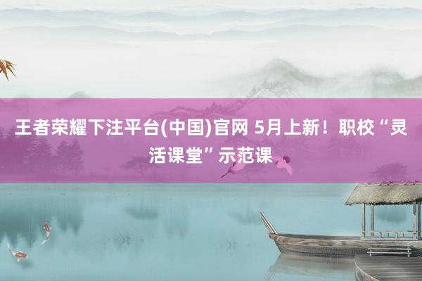 王者荣耀下注平台(中国)官网 5月上新！职校“灵活课堂”示范课