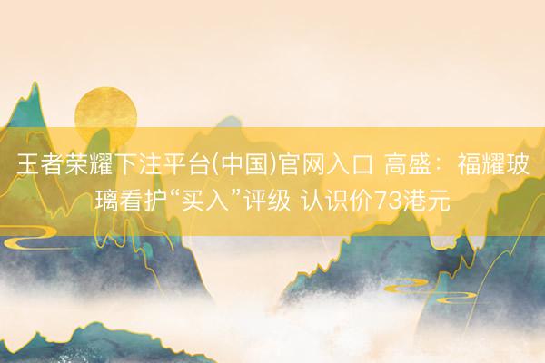 王者荣耀下注平台(中国)官网入口 高盛：福耀玻璃看护“买入”评级 认识价73港元