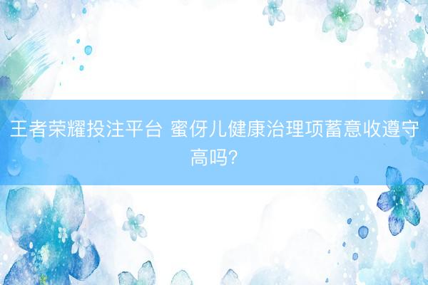 王者荣耀投注平台 蜜伢儿健康治理项蓄意收遵守高吗？