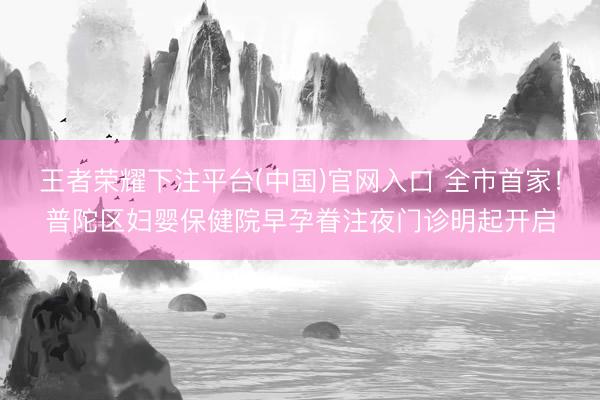 王者荣耀下注平台(中国)官网入口 全市首家！普陀区妇婴保健院早孕眷注夜门诊明起开启