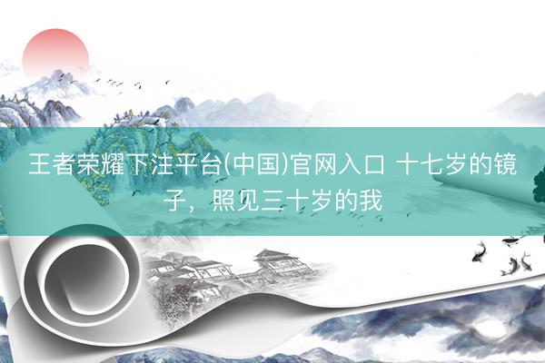 王者荣耀下注平台(中国)官网入口 十七岁的镜子，照见三十岁的我