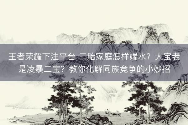 王者荣耀下注平台 二胎家庭怎样端水？大宝老是凌暴二宝？教你化解同族竞争的小妙招