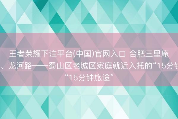 王者荣耀下注平台(中国)官网入口 合肥三里庵、西园、龙河路——蜀山区老城区家庭就近入托的“15分钟旅途”