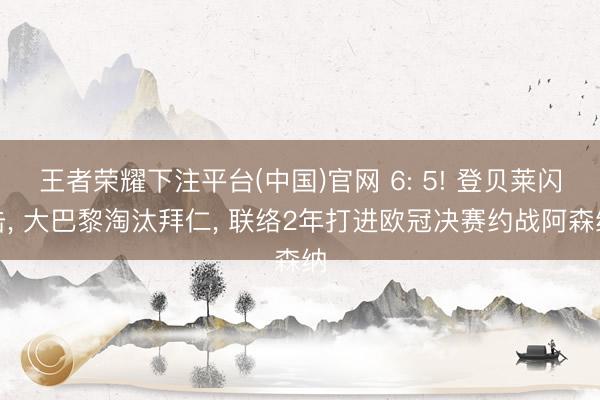 王者荣耀下注平台(中国)官网 6: 5! 登贝莱闪击， 大巴黎淘汰拜仁， 联络2年打进欧冠决赛约战阿森纳