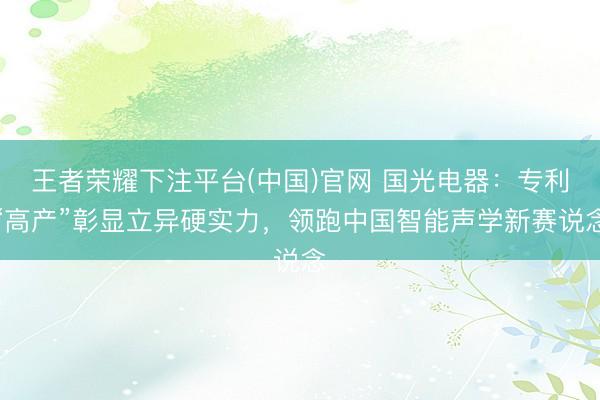 王者荣耀下注平台(中国)官网 国光电器：专利“高产”彰显立异硬实力，领跑中国智能声学新赛说念