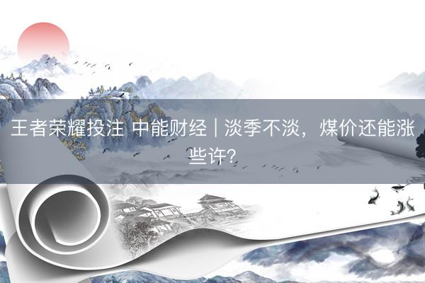 王者荣耀投注 中能财经 | 淡季不淡，煤价还能涨些许？