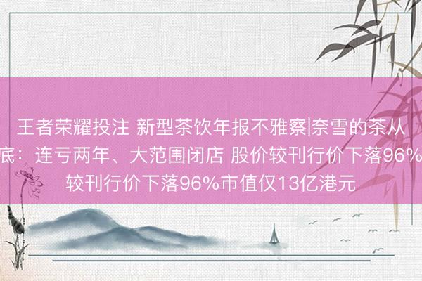 王者荣耀投注 新型茶饮年报不雅察|奈雪的茶从第一股到业内垫底：连亏两年、大范围闭店 股价较刊行价下落96%市值仅13亿港元