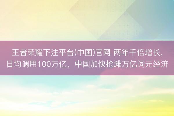 王者荣耀下注平台(中国)官网 两年千倍增长，日均调用100万亿，中国加快抢滩万亿词元经济