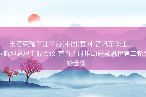 王者荣耀下注平台(中国)官网 音讯东谈主士：巴基斯坦总理主握会议 首肯不时推动好意思伊第二轮会谈