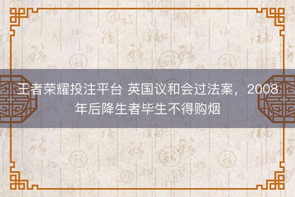 王者荣耀投注平台 英国议和会过法案，2008年后降生者毕生不得购烟