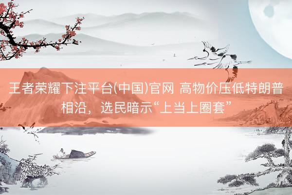 王者荣耀下注平台(中国)官网 高物价压低特朗普相沿，选民暗示“上当上圈套”