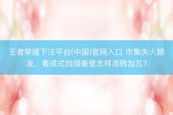 王者荣耀下注平台(中国)官网入口 市集失火频发，看成式挡烟垂壁怎样添砖加瓦？