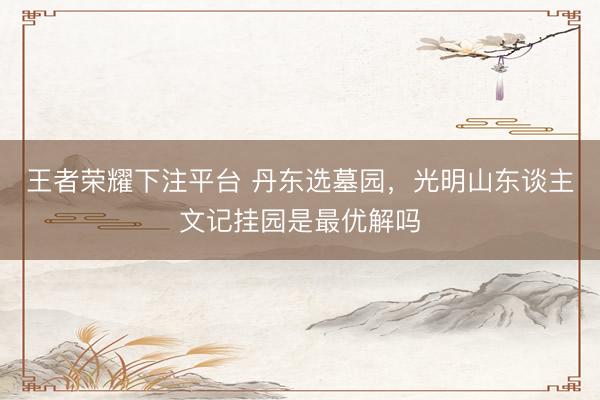 王者荣耀下注平台 丹东选墓园，光明山东谈主文记挂园是最优解吗
