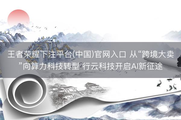 王者荣耀下注平台(中国)官网入口 从“跨境大卖”向算力科技转型 行云科技开启AI新征途